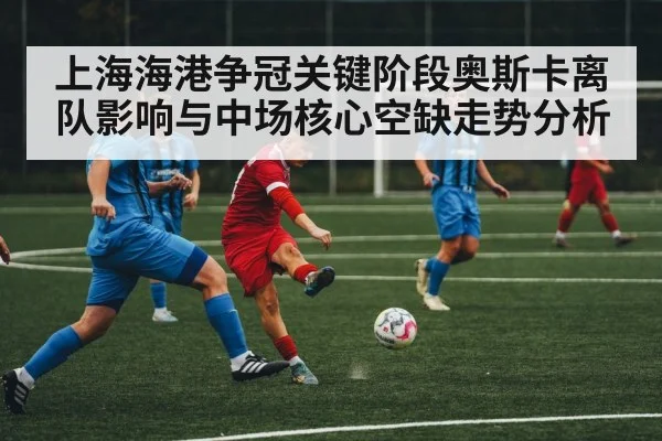 上海海港争冠关键阶段奥斯卡离队影响与中场核心空缺走势分析（kaiyun sports）