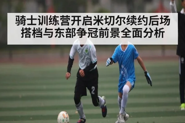 骑士训练营开启米切尔续约后场搭档与东部争冠前景全面分析 - kaiyun sports