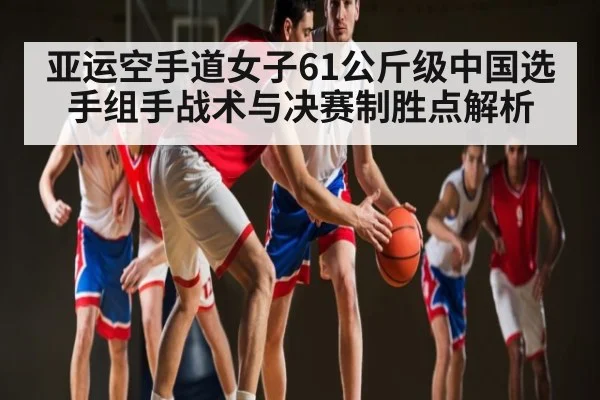 亚运空手道女子61公斤级中国选手组手战术与决赛制胜点解析 - kaiyun sports