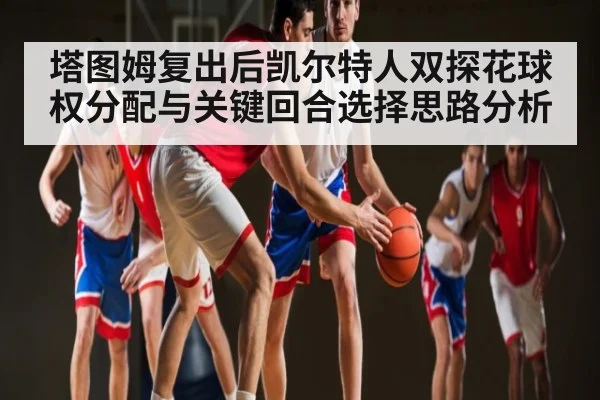塔图姆复出后凯尔特人双探花球权分配与关键回合选择思路分析 - kaiyun sports